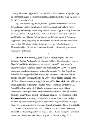 tisztségéből való felfüggesztését. A Szociálliberális Unió nem is tagadja, hogy
az ellenzékbe szorult jobbközép demokraták megsemmisítése a tét, s e szent cél
érdekében bármire képes.
     Egy kívülállónak úgy tűnhet, mintha legalábbis kétharmados szavazói
felhatalmazás erejével cselekedne a minden akadályt szétromboló éppen
létrejött párt kormánya. Holott annyi történt csupán, hogy jó néhány demokrata
honatya elárulta pártját, politikusi jövőjének folytatása reményében átállt a
korábbi ellenség oldalára, és kíméletlenül megbuktatta sajátjait. Azt persze
nagyon jól tudják, hogy még sok minden kell a hatalom birtoklásához, ezért
nagy sietve elkövetnek minden törvényes és törvénytelen lépést, amivel
állandósíthatják a párt kormányzó hatalmát az őszi választásokig, és annak
megnyerése érdekében.
                                             *
     Viktor Ponta, 40 éves, jogász. Ügyészi tevékenységére 2001-ben
felfigyelt Adrian Nastase akkori miniszterelnök, és államtitkárrá nevezte ki.
2004 és 2008 között Gorj-megyei parlamenti képviselő, majd az uniós
jogharmonizációt felügyelő tárca nélküli miniszter (2004). 2008-ban újabb
parlamenti mandátumot szerzett, a Szociáldemokrata Párt és a Demokrata
Liberális Párt nagykoalíciója idején pedig a parlamenti kapcsolattartásért
felelős miniszteri tisztséget töltötte be (2008–2009). Traian Basescu 2009.
október 1-jén menesztette a belügyi tárca vezetőjét, Dan Nicát, mire válaszul a
szociáldemokrata miniszterek – köztük Ponta – kiléptek a kormányból. A
Szociáldemokrata Párt 2010 februári kongresszusán a párt elnökévé
választották. 2012 áprilisában Basescu kormányalakításra kérte fel, miután a
bukaresti törvényhozói testület – ugyanezen a napon – megbuktatta a Mihai
Ungureanu vezette kormányt. Május 7-én, a bukaresti törvényhozás két
házának együttes ülésén megkapta az új kormány megalakításhoz szükséges
bizalmat, és miniszterei még aznap este letették a hivatali esküt az államfő előtt.
     Röviddel hivatalba lépése után konfliktus alakult ki közte és Basescu
államfő között azzal kapcsolatban, hogy ki képviselje az országot a különböző
nemzetközi fórumokon. A kialakult helyzetet tetézte az is, hogy 2012


                                         3
 