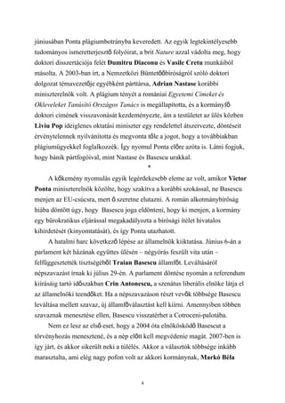 júniusában Ponta plágiumbotrányba keveredett. Az egyik legtekintélyesebb
tudományos ismeretterjesztő folyóirat, a brit Nature azzal vádolta meg, hogy
doktori disszertációja felét Dumitru Diaconu és Vasile Cretu munkáiból
másolta. A 2003-ban írt, a Nemzetközi Büntetőőbíróságról szóló doktori
dolgozat témavezetője egyébként párttársa, Adrian Nastase korábbi
miniszterelnök volt. A plágium tényét a romániai Egyetemi Címeket és
Okleveleket Tanúsító Országos Tanács is megállapította, és a kormányfő
doktori címének visszavonását kezdeményezte, ám a testületet az ülés közben
Liviu Pop ideiglenes oktatási miniszter egy rendelettel átszervezte, döntéseit
érvénytelennek nyilvánította és megvonta tőle a jogot, hogy a továbbiakban
plágiumügyekkel foglalkozzék. Így nyomul Ponta előre azóta is. Látni fogjuk,
hogy bánik pártfogóival, mint Nastase és Basescu urakkal.
                                            *
     A kőkemény nyomulás egyik legérdekesebb eleme az volt, amikor Victor
Ponta miniszterelnök közölte, hogy szakítva a korábbi szokással, ne Basescu
menjen az EU-csúcsra, mert ő szeretne elutazni. A román alkotmánybíróság
hiába döntött úgy, hogy Basescu joga eldönteni, hogy ki menjen, a kormány
egy bürokratikus eljárással megakadályozta a bírósági ítélet hivatalos
kihirdetését (kinyomtatását), és így Ponta utazhatott.
     A hatalmi harc következő lépése az államelnök kiiktatása. Június 6-án a
parlament két házának együttes ülésén – négyórás feszült vita után –
felfüggesztették tisztségéből Traian Basescu államfőt. Leváltásáról
népszavazást írnak ki július 29-én. A parlament döntése nyomán a referendum
kiírásáig tartó időszakban Crin Antonescu, a szenátus liberális elnöke látja el
az államelnöki teendőket. Ha a népszavazáson részt vevők többsége Basescu
leváltása mellett szavaz, új államfőválasztást kell kiírni. Amennyiben többen
szavaznak menesztése ellen, Basescu visszatérhet a Cotroceni-palotába.
     Nem ez lesz az első eset, hogy a 2004 óta elnökösködő Basescut a
törvényhozás menesztené, és a nép előtt kell megvédenie magát. 2007-ben is
így járt, és akkor sikerült neki a túlélés. Akkor a választók többsége inkább
marasztalta, ami elég nagy pofon volt az akkori kormánynak, Markó Béla


                                        4
 