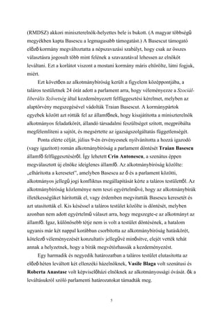 (RMDSZ) akkori miniszterelnök-helyettes bele is bukott. (A magyar többségű
megyékben kapta Basescu a legmagasabb támogatást.) A Basescut támogató
előző kormány megváltoztatta a népszavazási szabályt, hogy csak az összes
választásra jogosult több mint felének a szavazatával lehessen az elnököt
leváltani. Ezt a korlátot viszont a mostani kormány máris eltörölte, látni fogjuk,
miért.
     Ezt követően az alkotmánybíróság került a figyelem középpontjába, a
taláros testületnek 24 órát adott a parlament arra, hogy véleményezze a Szociál-
liberális Szövetség által kezdeményezett felfüggesztési kérelmet, melyben az
alaptörvény megszegésével vádolták Traian Basescut. A kormánypártok
egyebek között azt rótták fel az államfőnek, hogy kisajátította a miniszterelnök
alkotmányos feladatkörét, állandó társadalmi feszültséget szított, megpróbálta
megfélemlíteni a sajtót, és megsértette az igazságszolgáltatás függetlenségét.
     Ponta elérte célját, július 9-én érvényesnek nyilvánította a hozzá igazodó
(vagy igazított) román alkotmánybíróság a parlament döntését Traian Basescu
államfő felfüggesztéséről. Így lehetett Crin Antonescu, a szenátus éppen
megválasztott új elnöke ideiglenes államfő. Az alkotmánybíróság közölte:
„elhárította a keresetet”, amelyben Basescu az ő és a parlament közötti,
alkotmányos jellegű jogi konfliktus megállapítását kérte a taláros testülettől. Az
alkotmánybíróság közleménye nem teszi egyértelművé, hogy az alkotmánybírák
illetékességüket hárították el, vagy érdemben megvitatták Basescu keresetét és
azt utasították el. Kis késéssel a taláros testület közölte is döntését, melyben
azonban nem adott egyértelmű választ arra, hogy megszegte-e az alkotmányt az
államfő. Igaz, különösebb tétje nem is volt a testület döntésének, a hatalom
ugyanis már két nappal korábban csorbította az alkotmánybíróság hatáskörét,
kötelező véleményezését konzultatív jellegűvé minősítve, elejét vették tehát
annak a helyzetnek, hogy a bírák megvétózhassák a kezdeményezést.
     Egy harmadik és negyedik határozatban a taláros testület elutasította az
előző héten leváltott két ellenzéki házelnöknek, Vasile Blaga volt szenátusi és
Roberta Anastase volt képviselőházi elnöknek az alkotmányossági óvását. ők a
leváltásukról szóló parlamenti határozatokat támadták meg.


                                         5
 