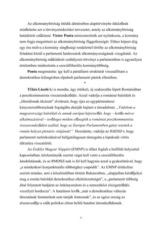 Az alkotmánybíróság ötödik döntésében alaptörvénybe ütközőnek
minősítette azt a törvénymódosítási tervezetet, amely az alkotmánybíróság
hatáskörét szűkítené. Victor Ponta miniszterelnök azt nyilatkozta, a kormány
nem fogja megsérteni az alkotmánybíróság függetlenségét. Ehhez képest alig
egy óra múlva a kormány sürgősségi rendelettel törölte az alkotmánybíróság
feladatai közül a parlamenti határozatok alkotmányosságának vizsgálatát. Az
alkotmánybíróság működését szabályozó törvényt a parlamentben is ugyanilyen
értelemben módosította a szociálliberális kormánytöbbség.
     Ponta megmutatta: így kell a pártállami struktúrát visszaállítani a
demokratikus kilengésben elpuhult parlamenti pártok ellenében.
                                            *
     Tő kés László ki is mondta, úgy értékeli, új szakaszába lépett Romániában
a posztkommunista visszarendeződés. Azzal vádolja a romániai baloldalt és
„liberálisnak álcázott” elvtársait, hogy újra az egypártrendszer
kényszerzubbonyának fogságába akarják hajtani a társadalmat. „Vádolom a
magyarországi baloldalt és annak európai képviselőit, hogy – kettős mérce
alkalmazásával – tevőleges módon elősegítik a romániai posztkommunista
visszarendeződést azáltal, hogy az Európai Parlamentben gátat vetettek a
román helyzet plenáris vitájának!” Hozzátette, vádolja az RMDSZ-t, hogy
parlamenti tartózkodásával hallgatólagosan támogatta a lopakodó vörös
diktatúra visszatértét.
     Az Erdélyi Magyar Néppárt (EMNP) is állást foglalt a belföldi helyzettel
kapcsolatban, közleményük szerint véget kell vetni a szociálliberális
ámokfutásnak, és az RMDSZ-nek is fel kell hagynia azzal a gyakorlatával, hogy
„a mindenkori konjunkturális többséghez csapódik”. Az EMNP értékelése
szerint mindaz, ami a közelmúltban történt Bukarestben, „alapjaiban kérdőjelezi
meg a román baloldal demokratikus elkötelezettségét”, a „parlamenti többség
által folytatott hadjárat az önkényuralom és a nemzetközi elszigetelődés
veszélyét hordozza”. A hatalmon levők „már a demokratikus változás
látszatának fenntartását sem tartják fontosnak”, és az egész ország az
elszenvedője a szűk politikai eliten belüli hatalmi átrendeződésnek.


                                        6
 