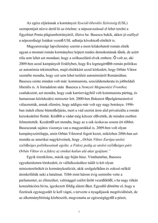 Az egész eljárásnak a kormányzó Szociál-liberális Szövetség (USL)
szempontjait nézve derül ki az értelme: a népszavazással el lehet terelni a
figyelmet Ponta plágiumbotrányáról, illetve ha Basescu bukik, akkor jó eséllyel
a népszerűségi listákat vezető USL adhatja kövektező elnököt is.
     Magyarországi lapvélemény szerint a most kilakoltatott román elnök
ugyan a mostani román kormányhoz képest rendes demokratának tűnik, de azért
róla sem lehet azt mondani, hogy a szilkaszilárd elvek embere. Ő volt az, aki
2009-ben azzal kampányolt Erdélyben, hogy ő a legmegértőbb román politikus
az autonómia tekintetében, majd elnökként azzal kérkedett, hogy Orbán Viktor
szemébe mondta, hogy szó sem lehet területi autonómiáról Romániában.
Basescu szinte minden volt már: kommunista, szociáldemokrata és jobboldali
liberális is. A forradalom után Basescu a Nemzeti Megmentési Fronthoz
csatlakozott, azt mondta, hogy csak karriervágyból volt kommunista párttag, és
hamarosan közlekedési miniszter lett. 2000-ben Bukarest főpolgármesterévé
választották, annak ellenére, hogy addigra már volt egy nagy botránya. 1996-
ban indult ellene büntetőeljárás, mert a vád szerint áron alul privatizálta a román
kereskedelmi flottát. Később a vádat még kétszer elővették, de minden esetben
felmentették. Kezdettől azt mondta, hogy az a sok ócskavas sosem ért többet.
Basescunak sajátos viszonya van a magyarokkal is. 2009-ben volt olyan
kampányszórólapja, amin Orbán Viktorral fogott kezet, miközben 2006-ban azt
mondta az amerikai nagykövetnek, hogy „Orbán Viktor Európa utolsó
szélsőséges politikusainak egyike, a Fidesz pedig az utolsó szélsőséges párt.
Orbán Viktor és a fidesz az etnikai katlan alá akar gyújtani.”
     Egyik tizenkilenc, másik egy híján húsz. Vitathatatlan, Basescu
egyeduralomra törekedett, és vállalkozásához talált is két olyan
miniszterelnököt és kormánykoalíciót, akik szolgalelkűen és zokszó nélkül
átsinkófálták neki a hatalmat. Több mint három évig semmibe vette a
parlamentet, az ellenzéket, valósággal csúfot űzött vezetőikből, s ha nagy ritkán
konzultációra hívta, igyekezett földig alázni őket. Egyedül döntötte el, hogy a
fizetések egynegyedét le kell vágni, s tervezte a nyugdíjasok megrövidítését, de
az alkotmánybíróság közbeszólt, megvonatta az egészségügytől a pénzt,


                                         7
 
