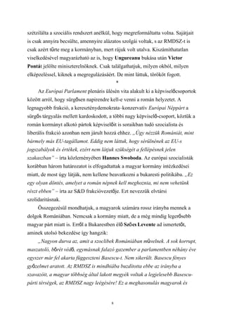 szétzilálta a szociális rendszert anélkül, hogy megreformáltatta volna. Sajátjait
is csak annyira becsülte, amennyire alázatos szolgái voltak, s az RMDSZ-t is
csak azért tűrte meg a kormányban, mert rájuk volt utalva. Kiszámíthatatlan
viselkedésével magyarázható az is, hogy Ungureanu bukása után Victor
Pontát jelölte miniszterelnöknek. Csak találgathatjuk, milyen okból, milyen
elképzeléssel, kiknek a megregulázásáért. De mint láttuk, törököt fogott.
                                             *
     Az Európai Parlament plenáris ülésén vita alakult ki a képviselőcsoportok
között arról, hogy sürgősen napirendre kell-e venni a román helyzetet. A
legnagyobb frakció, a kereszténydemokrata–konzervatív Európai Néppárt a
sürgős tárgyalás mellett kardoskodott, a többi nagy képviselő-csoport, köztük a
román kormányt alkotó pártok képviselőit is soraikban tudó szocialista és
liberális frakció azonban nem járult hozzá ehhez. „Úgy nézzük Romániát, mint
bármely más EU-tagállamot. Eddig nem láttuk, hogy sérülnének az EU-s
jogszabályok és értékek, ezért nem látjuk szükségét a fellépésnek jelen
szakaszban” – írta közleményében Hannes Swoboda. Az európai szocialisták
korábban három határozatot is elfogadtattak a magyar kormány intézkedései
miatt, de most úgy látják, nem kellene beavatkozni a bukaresti politikába. „Ez
egy olyan döntés, amelyet a román népnek kell meghoznia, mi nem vehetünk
részt ebben” – írta az S&D frakcióvezetője. Ezt nevezzük elvtársi
szolidaritásnak.
     Összegezésül mondhatjuk, a magyarok számára rossz irányba mennek a
dolgok Romániában. Nemcsak a kormány miatt, de a még mindig legerősebb
magyar párt miatt is. Erről a Bukarestben élő Sző cs Levente ad ismertetőt,
aminek utolsó bekezdése így hangzik:
     „Nagyon durva az, amit a szoclibek Romániában művelnek. A sok korrupt,
maszatoló, bőrét védő, egymásnak falazó gazember a parlamentben néhány éve
egyszer már fel akarta függeszteni Basescu-t. Nem sikerült. Basescu fényes
győzelmet aratott. Az RMDSZ is mindhiába buzdította ebbe az irányba a
szavazóit, a magyar többség által lakott megyék voltak a legjelesebb Basescu-
párti térségek, az RMDSZ nagy leégésére! Ez a meghasonulás magyarok és


                                         8
 