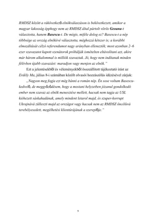 RMDSZ között a rákövetkező elnökválaszáson is bekövetkezett, amikor a
magyar lakosság épphogy nem az RMDSZ által pártolt vörös Geoana-t
választotta, hanem Basescu-t. De mégis, miféle dolog ez? Basescu-t a nép
többsége az ország elnökévé választotta, méghozzá kétszer is; a korábbi
elmozdítását célzó referendumot nagy arányban ellenezték; most azonban 2–6
ezer szavazatot kapott szenátorok próbálják ismételten eltávolítani azt, akire
már három alkalommal is milliók szavaztak. Jó, hogy nem indítanak minden
félévben újabb szavazást: maradjon vagy menjen az elnök.”
     Ezt a jelentésekből és véleményekből összeállított tájékoztató írást az
Erdély Ma, július 8-i számában közölt olvasói hozzászólás idézésével zárjuk:
     „Nagyon meg fogja ezt még bánni a román nép. Én sose voltam Basescu-
kedvelő, de meggyőződésem, hogy a mostani helyzetben józanul gondolkodó
ember nem szavaz az elnök menesztése mellett, hacsak nem tagja az USL
kiéhezett sáskahadának, amely mindent letarol majd, és szuper-korrupt
Ukrajnává zülleszti majd az országot vagy hacsak nem az RMDSZ öncélúvá
terebélyesedett, megélhetési klientúrájának a szereplője.”




                                        9
 