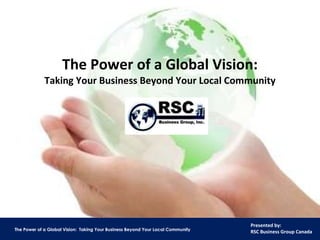 The Power of a Global Vision: Taking Your Business Beyond Your Local Community RSC Business Group, Inc. www.rscbusinessgroup.com 