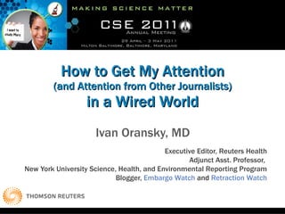 How to Get My Attention (and Attention from Other Journalists) in a Wired World Ivan Oransky, MD Executive Editor, Reuters Health Adjunct Asst. Professor,  New York University Science, Health, and Environmental Reporting Program Blogger,  Embargo Watch  and  Retraction Watch 