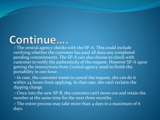 The central agency checks with the SP-A. This could include
verifying whether the customer has paid all dues any completed
pending commitments. The SP-A can also choose to check with
customer to verify the authenticity of the request. However SP-A upon
getting the instructions from Central agency need to finish the
portability in one hour.
In case, the customer wants to cancel the request, she can do it
within 24 hours from applying. In that case, she can’t reclaim the
dipping charge.
Once into the new SP-B, the customer can’t move out and retain the
number at the same time for the next three months.
The entire process may take more than 4 days to a maximum of 6
days.
 