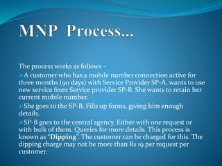 The process works as follows -
A customer who has a mobile number connection active for
three months (90 days) with Service Provider SP-A, wants to use
new service from Service provider SP-B. She wants to retain her
current mobile number.
She goes to the SP-B. Fills up forms, giving him enough
details.
SP-B goes to the central agency. Either with one request or
with bulk of them. Queries for more details. This process is
known as “Dipping”. The customer can be charged for this. The
dipping charge may not be more than Rs 19 per request per
customer.
 