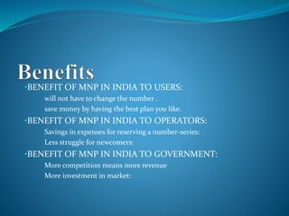 •BENEFIT OF MNP IN INDIA TO USERS:
• will not have to change the number .
• save money by having the best plan you like.
•BENEFIT OF MNP IN INDIA TO OPERATORS:
• Savings in expenses for reserving a number-series:
• Less struggle for newcomers:
•BENEFIT OF MNP IN INDIA TO GOVERNMENT:
• More competition means more revenue
• More investment in market:
 