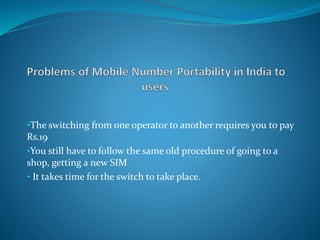 •The switching from one operator to another requires you to pay
Rs.19
•You still have to follow the same old procedure of going to a
shop, getting a new SIM
• It takes time for the switch to take place.
 