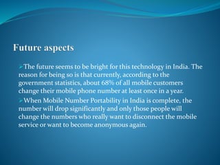 The future seems to be bright for this technology in India. The
reason for being so is that currently, according to the
government statistics, about 68% of all mobile customers
change their mobile phone number at least once in a year.
When Mobile Number Portability in India is complete, the
number will drop significantly and only those people will
change the numbers who really want to disconnect the mobile
service or want to become anonymous again.
 