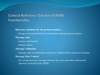 • Reference database for the ported numbers
• Storage of present and historical information related to ported numbers
• Message relay
• porting confirmations
• porting requests
• Message Validation
• Message order and parameter contents are validated before relayed or broadcast.
• Message Flow Control
• flow of administrative messages between the service providers and network
operators connected to the CRDB.
 