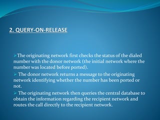 The originating network first checks the status of the dialed
number with the donor network (the initial network where the
number was located before ported).
 The donor network returns a message to the originating
network identifying whether the number has been ported or
not.
 The originating network then queries the central database to
obtain the information regarding the recipient network and
routes the call directly to the recipient network.
 