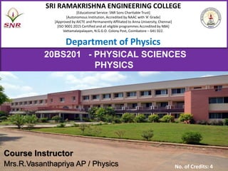 1/3/2023 1
Computer Science and Engineering
SRI RAMAKRISHNA ENGINEERING COLLEGE
[Educational Service: SNR Sons Charitable Trust]
[Autonomous Institution, Accredited by NAAC with ‘A’ Grade]
[Approved by AICTE and Permanently Affiliated to Anna University, Chennai]
[ISO 9001:2015 Certified and all eligible programmes Accredited by NBA]
Vattamalaipalayam, N.G.G.O. Colony Post, Coimbatore – 641 022.
Course Instructor
Mrs.R.Vasanthapriya AP / Physics No. of Credits: 4
Department of Physics
20BS201 - PHYSICAL SCIENCES
PHYSICS
 