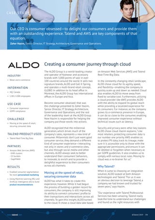 www.talend.com ©Talend 2019 · EN
The ALDO Group is a world-leading creator
and operator of footwear and accessory
brands with 3,000 points of sale in over
100 countries around the world. It sells two
signature brands, ALDO and Call It Spring,
and operates a multi-brand retail concept,
GLOBO. In addition to its head office in
Montreal, the ALDO Group has international
offices in Europe and Asia.
Become consumer obsessed: that was
the challenge presented to Zaher Hazim,
Senior Director, IT Strategy, Architecture,
Governance and Operations, and the rest
of the leadership team at the ALDO Group.
Now Hazim is responsible for helping the
company put those words into actions.
ALDO recognized that the millennial
generation, which drives much of the
company’s sales, represents a new kind of
consumer. Millennials don’t just want good
consumer service, they demand a different
kind of consumer experience—interacting
not only in stores and e-commerce sites,
but also through social media and other
channels. ALDO always seek to better
understand their consumers’ behaviors,
to innovate, to enrich and to provide a
delightful experience to their consumers
across all channels.
Moving at the speed of retail,
securing consumer data
ALDO has what it takes to create this
experience, however. While it had begun
the process of building a golden record for
consumers, the company is still improving
its ability to connect consumers’ profile to
their transactions and interactions across all
channels. To gain this insight, ALDO turned
to the cloud. It chose a cloud data lake based
on Amazon Web Services (AWS) and Talend
Real-Time Big Data.
In the constantly changing retail landscape,
ALDO chose cloud for its agility, speed,
and flexibility—enabling the company to
quickly scale up and down as needed. Cloud
also enables ALDO to move away from
fixed to variable cost. Furthermore, utilizing
a cloud provider like AWS provides ALDO
with the ability to expand its global reach
while providing a localized experience for
its consumers. For instance, as the company
grows its e-commerce presence in Europe,
it can do so close to the consumer, enabling
improved consumer experience without
technical issues such as latency.
Security and privacy were other key reasons
ALDO chose cloud. Hazim explains,“Like
most retailers, protecting consumer data is
our number one priority. AWS enables us
to protect PII data, track its lineage, make
sure it is accessible only to those with the
appropriate permissions, and ensure it can
be deleted or forgotten when necessary as
per GDPR guidelines. It also enables us to
comply with various local rules. Moving to
cloud was a no-brainer for us.”
Why Talend?
When it came to choosing an integration
solution, ALDO looked at both Amazon
technologies and Talend.“For us it was
an obvious decision to leverage Talend, a
company we had known and trusted for
seven years,” says Hazim.
“Our experience with Talend Professional
Services has been amazing. Talend really
took the time to understand our challenges
and found us the right resources with
Creating a consumer journey through cloud
“
Our CEO is consumer obsessed—to delight our consumers and provide them
with an outstanding experience. Talend and AWS are key components of that
equation.
CA S E S T U DY
INDUSTRY
• 	Retail and e-commerce
INFORMATION
•	 HQ: Canada
• 	1.001-5.000 employees
USE CASE
•	 Consumer experience
•	 GDPR compliance
CHALLENGE
•	 Moving at the speed of retail,
	 securing consumer data
TALEND PRODUCT USED
•	 Talend Real-Time Big Data
PARTNERS
•	 Amazon Web Services (AWS)
	 - EMR clusters
	 - S3 buckets
	 - SageMaker
RESULTS
•	 Enabled consumer segmentation
	 for more personalized marketing
•	 Using Machine Learning (ML) and
	 Artificial intelligence (AI) to build
	 product recommendations
”
Zaher Hazim, Senior Director, IT Strategy, Architecture, Governance and Operations.
 