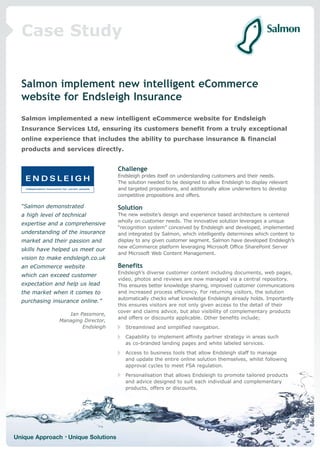 Case Study


  Salmon implement new intelligent eCommerce
  website for Endsleigh Insurance
  Salmon implemented a new intelligent eCommerce website for Endsleigh
  Insurance Services Ltd, ensuring its customers benefit from a truly exceptional
  online experience that includes the ability to purchase insurance & financial
  products and services directly.


                                     Challenge
                                     Endsleigh prides itself on understanding customers and their needs.
                                     The solution needed to be designed to allow Endsleigh to display relevant
                                     and targeted propositions, and additionally allow underwriters to develop
                                     competitive propositions and offers.

  “Salmon demonstrated               Solution
  a high level of technical          The new website’s design and experience based architecture is centered
                                     wholly on customer needs. The innovative solution leverages a unique
  expertise and a comprehensive
                                     “recognition system” conceived by Endsleigh and developed, implemented
  understanding of the insurance     and integrated by Salmon, which intelligently determines which content to
  market and their passion and       display to any given customer segment. Salmon have developed Endsleigh’s
                                     new eCommerce platform leveraging Microsoft Office SharePoint Server
  skills have helped us meet our
                                     and Microsoft Web Content Management.
  vision to make endsleigh.co.uk
  an eCommerce website               Benefits
                                     Endsleigh’s diverse customer content including documents, web pages,
  which can exceed customer
                                     video, photos and reviews are now managed via a central repository.
  expectation and help us lead       This ensures better knowledge sharing, improved customer communications
  the market when it comes to        and increased process efficiency. For returning visitors, the solution
                                     automatically checks what knowledge Endsleigh already holds. Importantly
  purchasing insurance online.”
                                     this ensures visitors are not only given access to the detail of their
                                     cover and claims advice, but also visibility of complementary products
                   Ian Passmore,
                                     and offers or discounts applicable. Other benefits include;
                Managing Director,
                        Endsleigh       Streamlined and simplified navigation.
                                        Capability to implement affinity partner strategy in areas such
                                        as co-branded landing pages and white labeled services.
                                        Access to business tools that allow Endsleigh staff to manage
                                        and update the entire online solution themselves, whilst following
                                        approval cycles to meet FSA regulation.
                                        Personalisation that allows Endsleigh to promote tailored products
                                        and advice designed to suit each individual and complementary
                                        products, offers or discounts.




Unique Approach • Unique Solutions
 