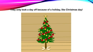 They only took a day off because of a holiday, like Christmas day!
 