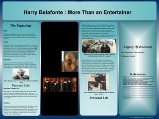 www.postersession.com
Birth
Harold George Belafonte or known to the world as Harry
Belafonte, was born on March 1, 1927 in New York City to
the parents of Harold George Belafonte Sr. and Melvine Love
Belafonte.
Family
Belafonte mother is from Jamaica and his father is an native of
Martinique which is located north of South America along the
Caribbean Sea. In 1935, Melvine Belafonte moved her family
back to her hometown of Jamaica after rioting begin to break
out in Harlem, New York. While living in Jamica, Harry
Belafonte lived in Kingston, Blue Mountains, and Saint
Anne’s Bay. In 1940, just five years after living in Jamaica,
Belafonte returned to the city of Harlem.
Education
In the year of 1944, Harry Belafonte attended George
Washington School in New York City where he excelled in
being a track star. Although Belafonte did well in sports, he
later dropped out of high school and enlisted in the U. S Navy.
Achievements, Awards,
and Recognition
Harry Belafonte : More Than an Entertainer
Belafonte and five others awarder for their contributions
to the civil rights movement, engineering, the law, and
service to the nation.
Belafonte with Coretta Scott King and her children
at Martin Luther King’s Jr. , funeral
References
In the year of 1956, Belafonte
sold his first album entitled,
Calypso. This album sold over
1.5 million copies. Due to the
success of this album, Belafonte
became the first African
American to have a record
achieve platinum status.
1. "Belafonte, Harry." Contemporary Black Biography. 2008. Encyclopedia.com.
6 Jul. 2015
2. "Belafonte, Harry." Grove Music Online. New York: Oxford UP, 2008. Oxford
African American Studies Center. Mon Jul 06 01:39:20 EDT 2015.
<http://www.oxfordaasc.com/article/grove/796624>.
3. “Belafonte, Harry.” King Encyclopedia. Stanford. Edu. 2005. Web. 6 Jul 2015.
4. “Where is Martinique”. Worldatlas.com. 2015. Web. 6 Jul 2015
5. “Belafonte, Harry”. Imdb. 1990-2015. Imdb.com. 6 Jul 2015
6. “Belafonte, Harry.” Movies and TV. Nytimes.com. 2015. Web. 6 Jul 2015.
7. Xxxxxxxxxxxxxxxxxxxxxxxxxxxxxxxxxxxxxxxxxxxxxxxxxxxxxxxxxxxxxxxxxxx
xxxxxxxxxxxxxxxx
8. Xxxxxxxxxxxxxxxxxxxxxxxxxxxxxxxxxxxxxxxxxxxxxxxxxxxxxxxxxxxxxxxxxxx
xxxxxxxxxxxxxxxx
9. Xxxxxxxxxxxxxxxxxxxxxxxxxxxxxxxxxxxxxxxxxxxxxxxxxxxxxxxxxxxxxxxxxxx
xxxxxxxxxxxxx
10.Xxxxxxxxxxxxxxxxxxxxxxxxxxxxxxxxxxxxxxxxxxxxxxxxxxxxxxxxxxxxxxxxxxx
xxxxxxxxxxxxxxxx
11.Xxxxxxxxxxxxxxxxxxxxxxxxxxxxxxxxxxxxxxxxxxxxxxxxxxxxxxxxxxxxxxxxxxx
xxxxxxxxxxxxxxxx
12.Xxxxxxxxxxxxxxxxxxxxxxxxxxxxxxxxxxxxxxxxxxxxxxxxxxxxxxxxxxxxxxxxxxx
xxxxxxxxxxxxxxxx
Legacy (If deceased)
The Beginning
Personal Life
•Accomplishments, Awards and Recognition
•Personal Life
I.Marriage/Family Involvement
II.Children
III.Personal Hobbies
Marriage/ Family Life
In the year of 1948, Harry Belafonte met his first love. She
went by the name of Marguerite Byrd. Sadly, they soon
divorced. After experiencing his first divorce, Belafonte found
love again and married his second wife Julie Robinson in the
year of 1957.
Children
While being married with Marguerite Byrd, Belafonte and her
created one child together. She went by the name Shari
Belafonte. Once becoming married with his second wife, Julie
Robinson, they created Gina Belafonte and David Belafonte.
Ironically, all of Belafonte’s children later on became to be
actresses, actors, and producers.
.
Belafonte gold album of Calypso presented in 1958
Harry Belafonte was not only recognized for his acting
and singing skills. During the 1960’s, Belafonte used his
success in entertainment to help provide financial
assistance the Southern Christian Leadership Conference
(SCLC). In March 1963, Belafonte met with Fred
Shuttlesworth and Martin Luther King, Jr. to discuss plans
for the Civil Rights Movement. While King was once in
Jail, Belafonte raised $50,000 to help the Civil Rights
Movement in Birmingham, Alabama to continue.
Personal Hobbies
Harry Belafonte always had a love for film, singing, and
acting. In the year of 1945, Belafonte started his career
towards being an actor. He studied at drama workshops at
the New School of Social Research to enhance his
chances of becoming the greatest entertainer there will
ever be.
Harry Belafonte age 19 as a member of the United States
Navy.
Harry Belafonte and Dr. King back stage at Madison
Square Garden.
Personal Life
Most Memorable Achievement(s)
Posthumous Awards
Harry Belafonte first met Dr. King in 1956 during the
Montgomery bus boycott. Belafonte became great friends
with not only King, but King’s wife Coretta Scott king and
their children. He became one of Dr. King’s most trusted
advisers. After the death of Martin Luther King, Jr. in 1968,
Harry Belafonte served as an executor of King’s estate and
also chaired the Martin Luther King , Jr. Memorial Fund.
Also, he continued to help support the national and
international civil rights humanitarian issues.
Belafonte highly embraced the Civil Rights Movement as a
tool to achieve equality for African Americans. There was no
aspect of the highly recognized movement in which he had
no involvement in. He did such things as bailed student
protestors out of jail, raised money for Freedom Rides, and
also paid Dr. King’s bail when he was arrested in
Birmingham. When Belafonte was asked about the numerous
actions that he was doing harry stated that he felt he was
doing something right.
 