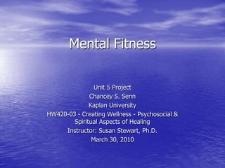 Mental Fitness Unit 5 Project Chancey S. Senn Kaplan University HW420-03 - Creating Wellness - Psychosocial & Spiritual Aspects of Healing Instructor: Susan Stewart, Ph.D. March 30, 2010 