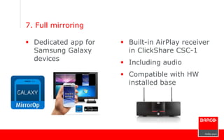 7. Full mirroring
 Dedicated app for
Samsung Galaxy
devices
 Built-in AirPlay receiver
in ClickShare CSC-1
 Including audio
 Compatible with HW
installed base
 