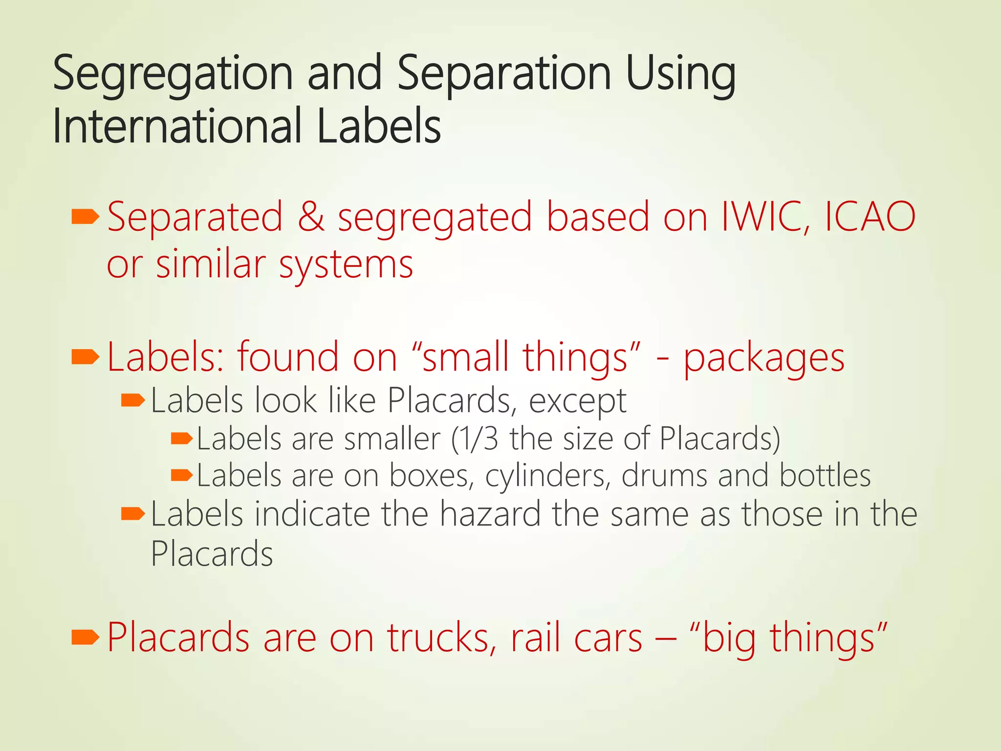 Segregation and Separation Using
International Labels
Separated & segregated based on IWIC, ICAO
or similar systems
Labels: found on “small things” - packages
Labels look like Placards, except
Labels are smaller (1/3 the size of Placards)
Labels are on boxes, cylinders, drums and bottles
Labels indicate the hazard the same as those in the
Placards
Placards are on trucks, rail cars – “big things”
 