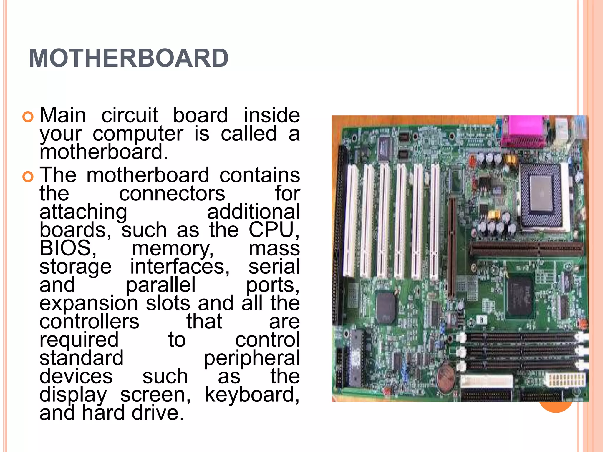 MOTHERBOARD
 Main circuit board inside
your computer is called a
motherboard.
 The motherboard contains
the connectors for
attaching additional
boards, such as the CPU,
BIOS, memory, mass
storage interfaces, serial
and parallel ports,
expansion slots and all the
controllers that are
required to control
standard peripheral
devices such as the
display screen, keyboard,
and hard drive.
 