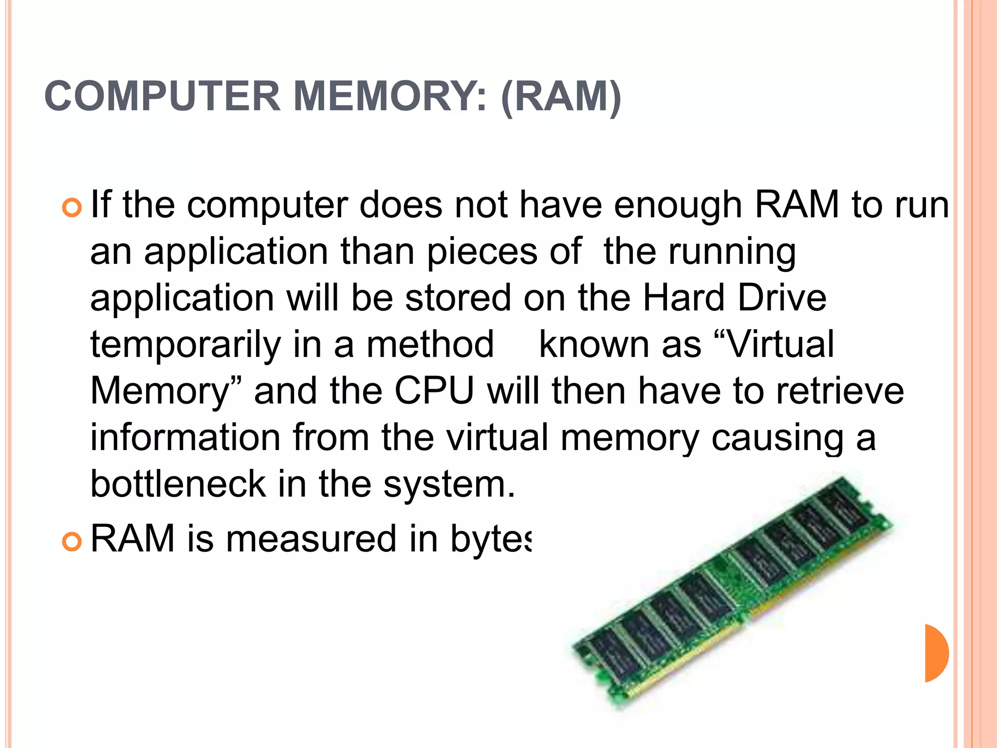 COMPUTER MEMORY: (RAM)
 If the computer does not have enough RAM to run
an application than pieces of the running
application will be stored on the Hard Drive
temporarily in a method known as “Virtual
Memory” and the CPU will then have to retrieve
information from the virtual memory causing a
bottleneck in the system.
 RAM is measured in bytes.
 