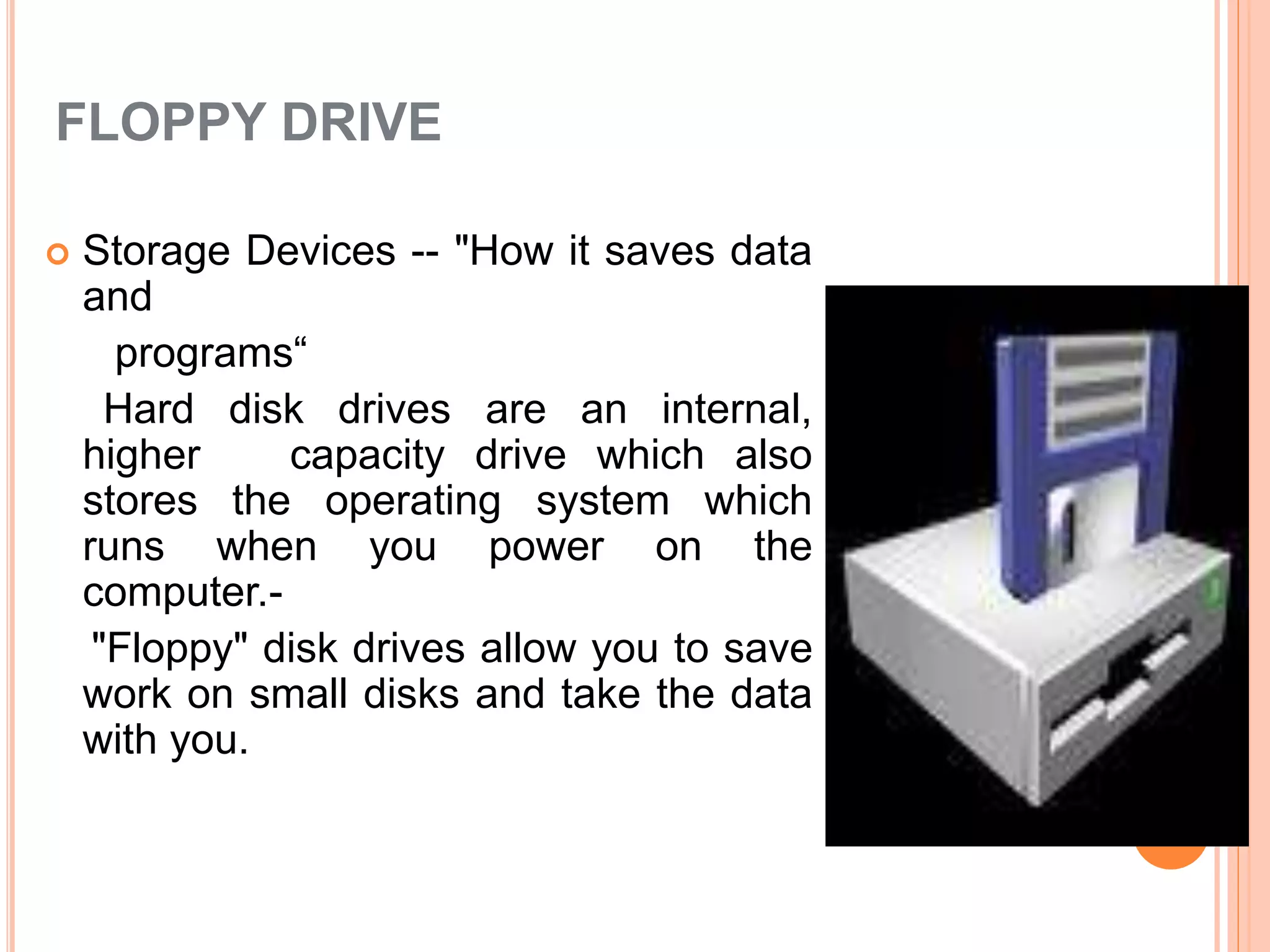 FLOPPY DRIVE
 Storage Devices -- "How it saves data
and
programs“
Hard disk drives are an internal,
higher capacity drive which also
stores the operating system which
runs when you power on the
computer.-
"Floppy" disk drives allow you to save
work on small disks and take the data
with you.
 