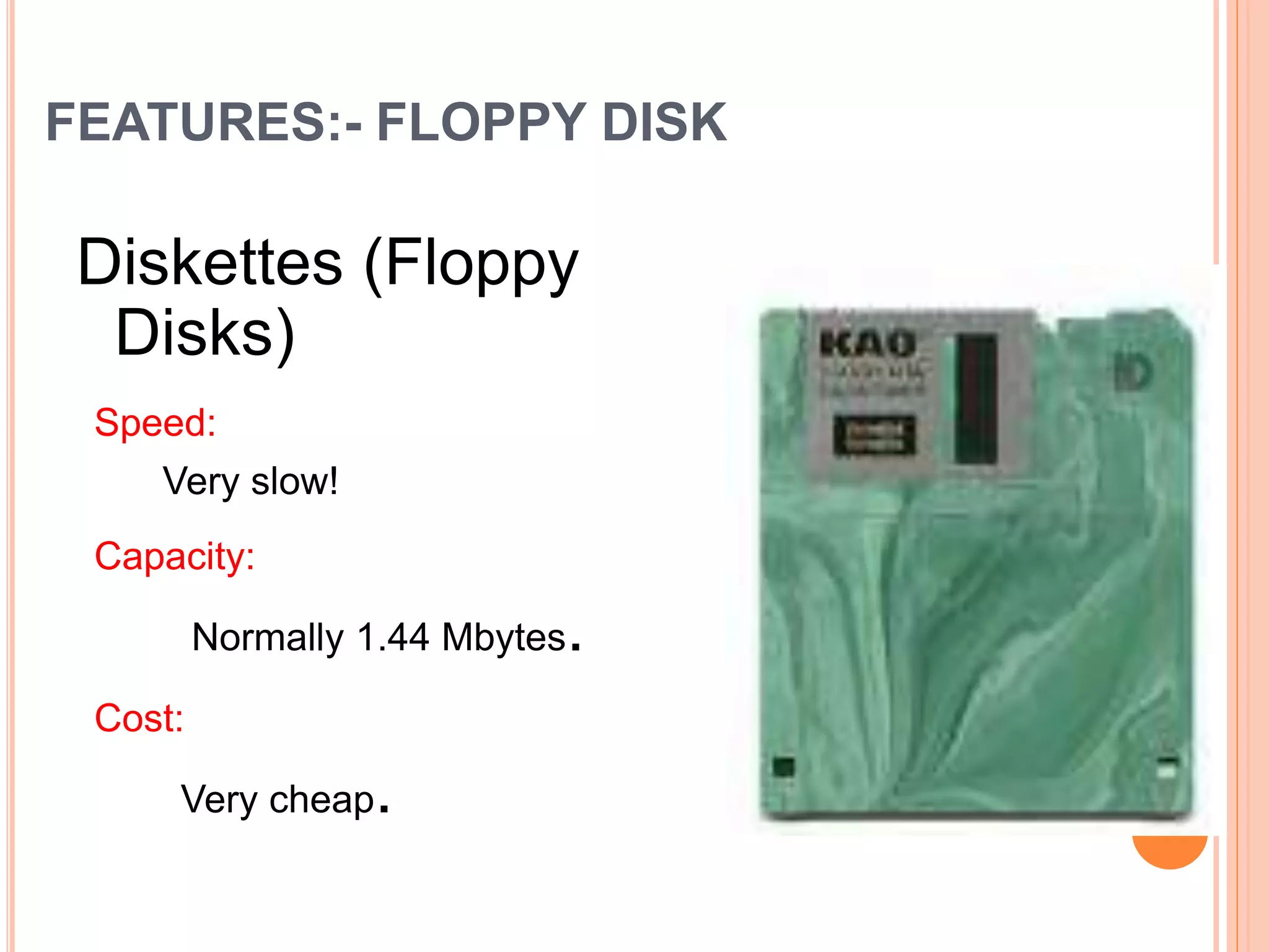 FEATURES:- FLOPPY DISK
Diskettes (Floppy
Disks)
Speed:
Very slow!
Capacity:
Normally 1.44 Mbytes.
Cost:
Very cheap.
 