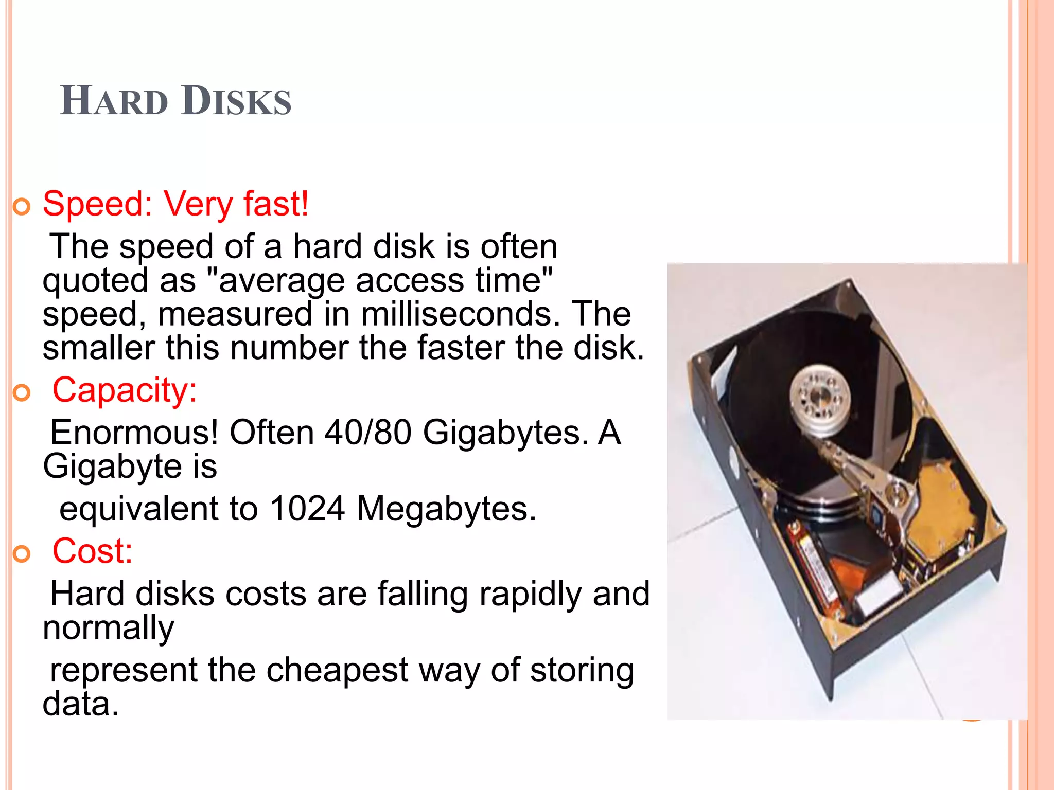 HARD DISKS
 Speed: Very fast!
The speed of a hard disk is often
quoted as "average access time"
speed, measured in milliseconds. The
smaller this number the faster the disk.
 Capacity:
Enormous! Often 40/80 Gigabytes. A
Gigabyte is
equivalent to 1024 Megabytes.
 Cost:
Hard disks costs are falling rapidly and
normally
represent the cheapest way of storing
data.
 