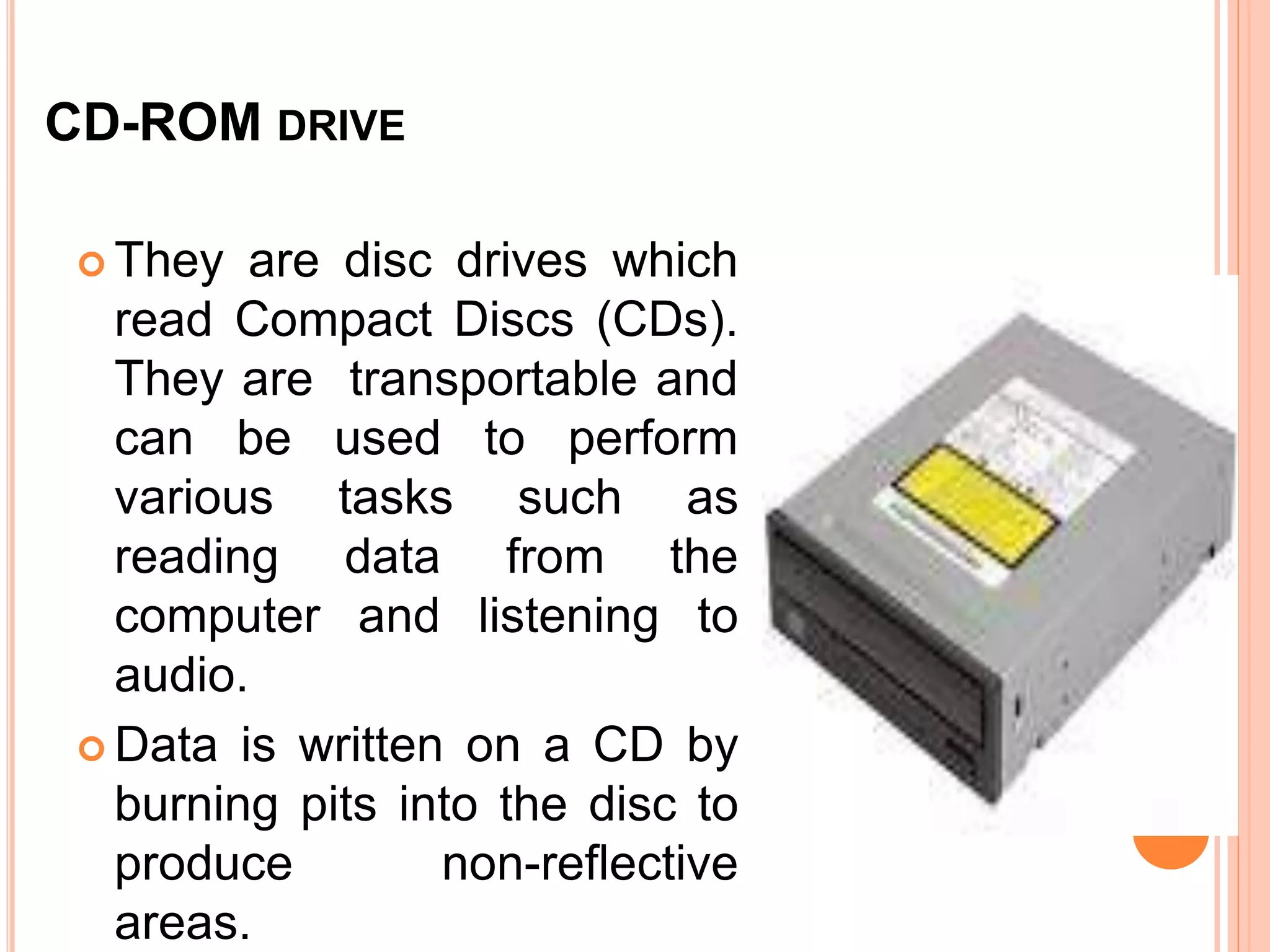 CD-ROM DRIVE
 They are disc drives which
read Compact Discs (CDs).
They are transportable and
can be used to perform
various tasks such as
reading data from the
computer and listening to
audio.
 Data is written on a CD by
burning pits into the disc to
produce non-reflective
areas.
 