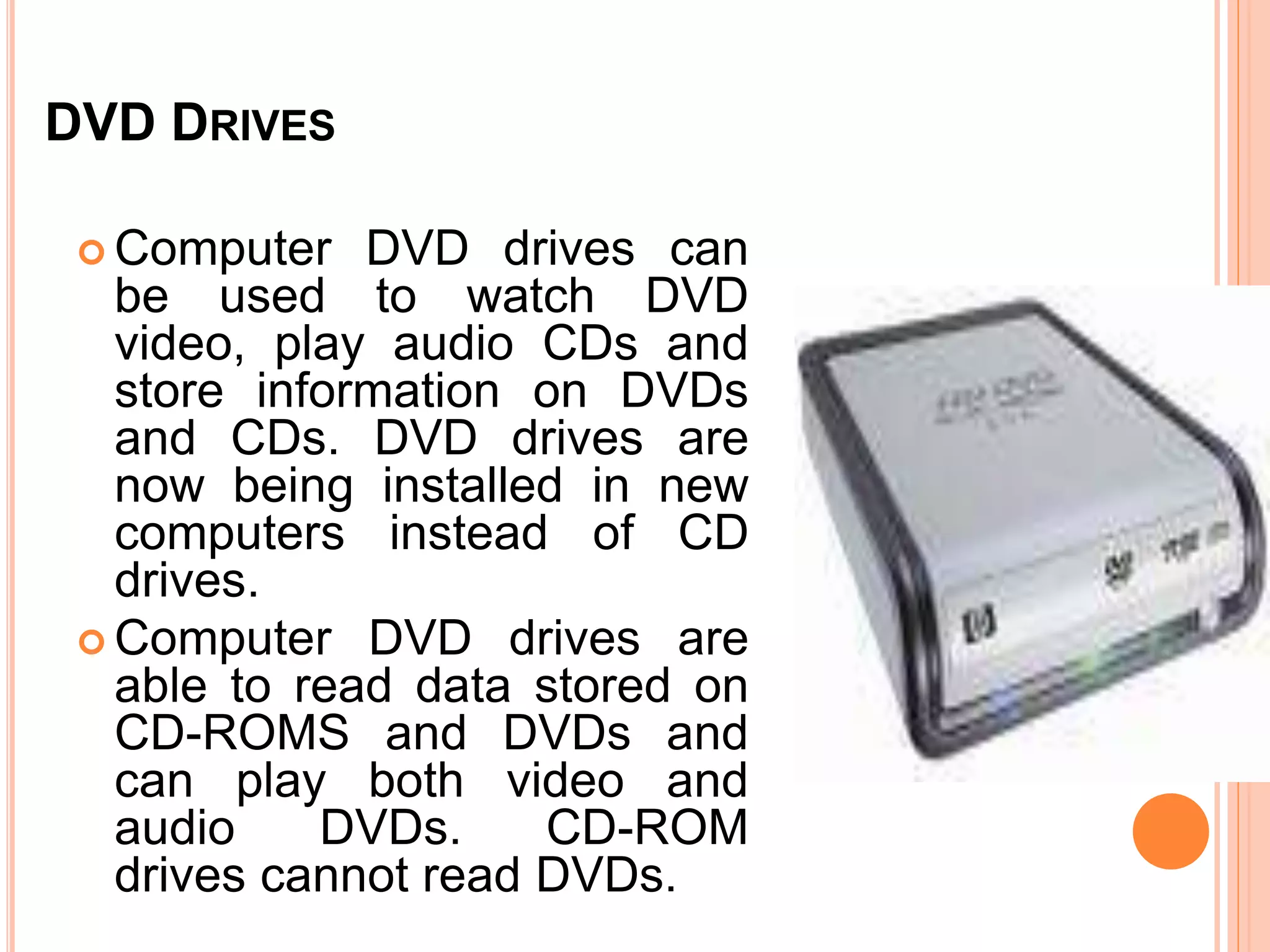 DVD DRIVES
 Computer DVD drives can
be used to watch DVD
video, play audio CDs and
store information on DVDs
and CDs. DVD drives are
now being installed in new
computers instead of CD
drives.
 Computer DVD drives are
able to read data stored on
CD-ROMS and DVDs and
can play both video and
audio DVDs. CD-ROM
drives cannot read DVDs.
 