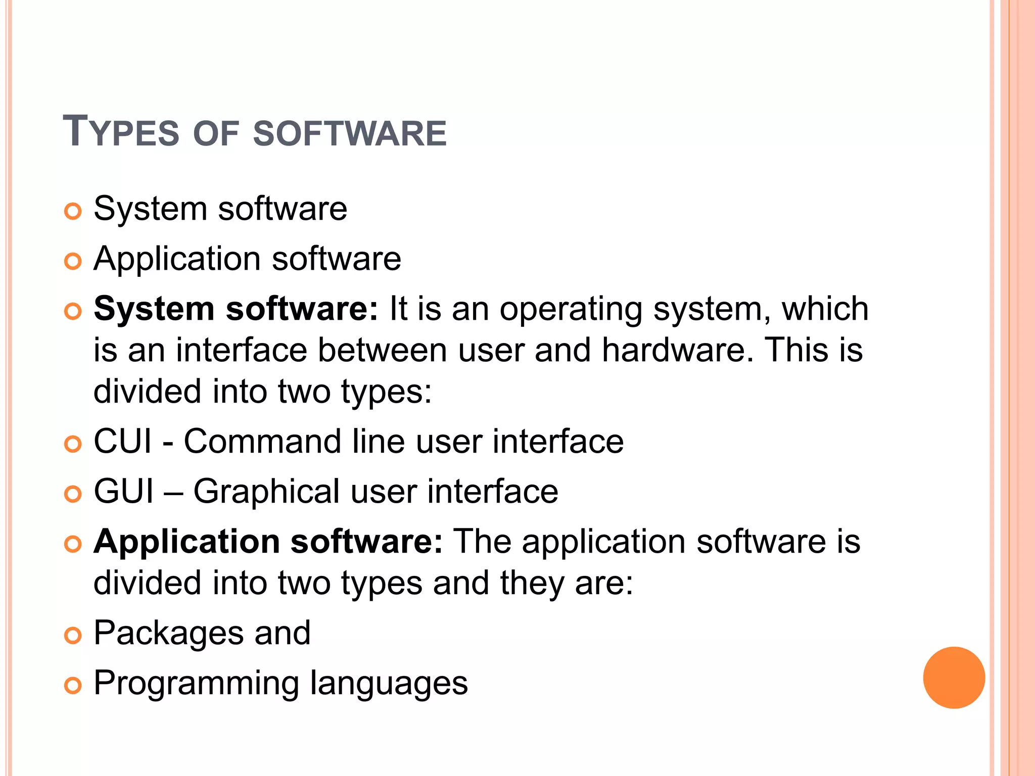TYPES OF SOFTWARE
 System software
 Application software
 System software: It is an operating system, which
is an interface between user and hardware. This is
divided into two types:
 CUI - Command line user interface
 GUI – Graphical user interface
 Application software: The application software is
divided into two types and they are:
 Packages and
 Programming languages
 