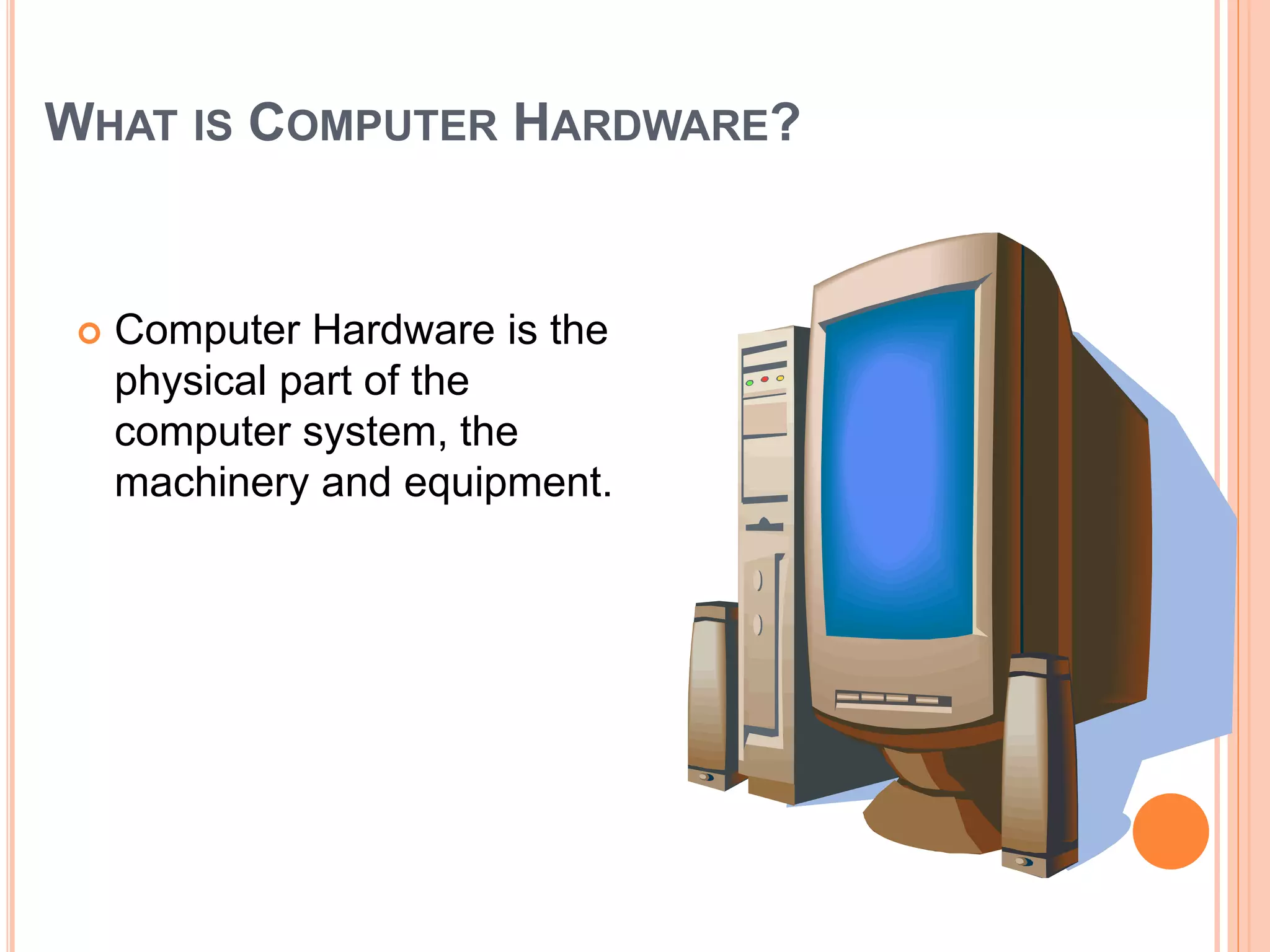 WHAT IS COMPUTER HARDWARE?
 Computer Hardware is the
physical part of the
computer system, the
machinery and equipment.
 
