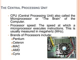 THE CENTRAL PROCESSING UNIT
• CPU (Central Processing Unit) also called the
Microprocessor or “The Brain” of the
Computer.
• Processor speed: The speed at which a
microprocessor executes instructions. This is
usually measured in megahertz (MHz).
• Brands of Processors include:
Pentium
Celeron
MAC
AMD
Cyrix
 