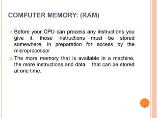 COMPUTER MEMORY: (RAM)
 Before your CPU can process any instructions you
give it, those instructions must be stored
somewhere, in preparation for access by the
microprocessor
 The more memory that is available in a machine,
the more instructions and data that can be stored
at one time.
 