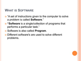 WHAT IS SOFTWARE
 “A set of instructions given to the computer to solve
a problem is called Software.”
 “Software is a single/collection of programs that
performs a particular task.”
 Software is also called Program.
 Different software's are used to solve different
problems.
 