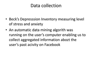 Data collection
• Beck’s Depresssion Inventory measuring level
of stress and anxiety
• An automatic data mining algorith was
running on the user’s computer enabling us to
collect aggregated information abozt the
user’s past acivity on Facebook

 