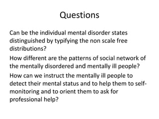 Questions
Can be the individual mental disorder states
distinguished by typifying the non scale free
distributions?
How different are the patterns of social network of
the mentally disordered and mentally ill people?
How can we instruct the mentally ill people to
detect their mental status and to help them to selfmonitoring and to orient them to ask for
professional help?

 