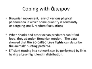 Coping with ἄπειρον
• Brownian movement, any of various physical
phenomena in which some quantity is constantly
undergoing small, random fluctuations
• When sharks and other ocean predators can’t find
food, they abandon Brownian motion. The data
showed that the so called Lévy flights can describe
the animals' hunting patterns.
• Efficient routing in a network can be performed by links
having a Levy flight length distribution.

 