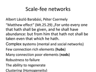 Scale-fee networks
Albert László Barabási, Péter Csermely
“Matthew effect” (Mt.25.29) „For unto every one

that hath shall be given, and he shall have
abundance: but from him that hath not shall be
taken even that which he hath.
Complex systems (mental and social networks)
Few connection rich elements (hubs)
Many connection poor elements (nods)
Robustness to failure
The ability to regenerate
Clustering (Homogeneity)

 