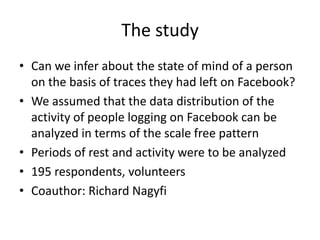 The study
• Can we infer about the state of mind of a person
on the basis of traces they had left on Facebook?
• We assumed that the data distribution of the
activity of people logging on Facebook can be
analyzed in terms of the scale free pattern
• Periods of rest and activity were to be analyzed
• 195 respondents, volunteers
• Coauthor: Richard Nagyfi

 