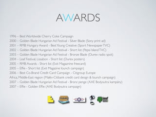 AWARDS
1996 – Best Worldwide Cherry Coke Campaign
2000 – Golden Blade Hungarian Ad Festival - Silver Blade (Sony print ad)
2001 – RMB Hungary Award - BestYoung Creative (Sport NewspaperTVC)
2002 – Golden Blade Hungarian Ad Festival - Short list (Pepsi IslandTVC)
2003 – Golden Blade Hungarian Ad Festival - Bronze Blade (Durex radio spot)
2004 – Leaf Festival, Lissabon - Short list (Durex posters)
2005 – RMB Awards - Short list (Exit Magaznine freecard)
2005 – Efﬁe - Short list (Exit Magazine lounch campaign)
2006 – Best Co-Brand Credit Card Campaign - Citigroup Europe
Africa, Middle-East region (Malév-Citibank credit card design & lounch campaign)
2007 – Golden Blade Hungarian Ad Festival - Bronz penge (AXE Bodysutra kampány)
2007 – Efﬁe - Golden Efﬁe (AXE Bodysutra campaign)
 