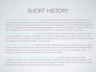 SHORT HISTORY
Well Advertising and PR Agency (1996-2001) It was my ﬁrst ofﬁcal workplace and these were very exciting times for me
and the whloe advertising industry in Hungary as well. I started as an account executive, but after a while changed to the
creative side. I worked as a copwriter, later creative team leader, and creative director. As the member of the management I
took part of building one of the leading national advertising agencies at that time.We started with 5 employees and 4 years
later 40 people were working there.At the end of the period I was the leader of a 16 member creative team.
Noe’s Ark Advertising Agency ( 2001-2011) I met my founding partner earlier at Well, where the circumstancies forced us
to quit and establish our own agency. During few years we had built a superior team, a great client portfolio, won many
prizes and had so much really great time. Managing a 15 employee company as a co-owner, I had learnt to see the structure
and workﬂow in wider perspective than just a creative director.
Createam Advertising Agency (2011-2012) After Noe’s Ark the owners of Createam found me to lead the creative agency
of the company group. Coming from an outside position I had to restructure the company, rethink the workﬂows, redeﬁne
the competencies, set up an evaluating system, etc. I spent there nearly a year, during while – along smaller projects – we
won E-on as a permanent client and handled the BTL communication of Telenor.
Freelance brand communication consultant & creative producer (2012 - ) I work for agencies if they need senior
competency or creative support and I also have my own clients. I cooperate with local and international companies, which
need brand development and creative execution. I’ve made branding or rebranding projects in different areas and managed
succesfull wider cooperations in mass-sport event and nature healthcare industries.
 