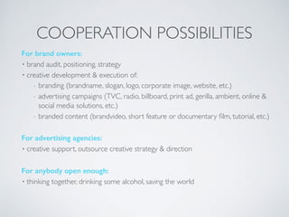 For brand owners:
• brand audit, positioning, strategy
• creative development & execution of:
- branding (brandname, slogan, logo, corporate image, website, etc.)
- advertising campaigns (TVC, radio, billboard, print ad, gerilla, ambient, online &
social media solutions, etc.)
- branded content (brandvideo, short feature or documentary ﬁlm, tutorial, etc.)
For advertising agencies:
• creative support, outsource creative strategy & direction
For anybody open enough:
• thinking together, drinking some alcohol, saving the world
COOPERATION POSSIBILITIES
 