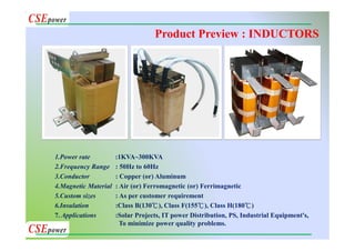 Product Preview : INDUCTORS
1.Power rate :1KVA~300KVA
2.Frequency Range : 50Hz to 60Hz
3.Conductor : Copper (or) Aluminum
4.Magnetic Material : Air (or) Ferromagnetic (or) Ferrimagnetic
5.Custom sizes : As per customer requirement
6.Insulation :Class B(130℃), Class F(155℃), Class H(180℃)
7. Applications :Solar Projects, IT power Distribution, PS, Industrial Equipment's,
To minimize power quality problems.
 