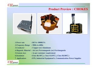 1.Power rate :1KVA~1000KVA
2.Frequency Range : 50Hz to 60Hz
3.Conductor : Copper (or) Aluminum
4.Magnetic Material : Air (or) Ferromagnetic (or) Ferrimagnetic
5.Custom sizes : As per customer requirement
6.Insulation :Class B(130℃), Class F(155℃), Class H(180℃)
7. Applications :UPS, Industrial Equipment's, Communication Power Supplies
Product Preview : CHOKES
 
