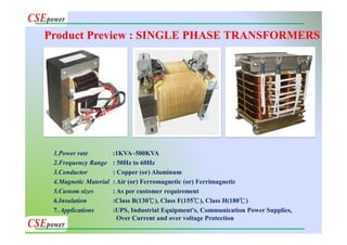 1.Power rate :1KVA~500KVA
2.Frequency Range : 50Hz to 60Hz
3.Conductor : Copper (or) Aluminum
4.Magnetic Material : Air (or) Ferromagnetic (or) Ferrimagnetic
5.Custom sizes : As per customer requirement
6.Insulation :Class B(130℃), Class F(155℃), Class H(180℃)
7. Applications :UPS, Industrial Equipment's, Communication Power Supplies,
Over Current and over voltage Protection
Product Preview : SINGLE PHASE TRANSFORMERS
 