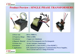 1.Power rate :1KVA~500KVA
2.Frequency Range : 50Hz to 60Hz
3.Conductor : Copper (or) Aluminum
4.Magnetic Material : Air (or) Ferromagnetic (or) Ferrimagnetic
5.Custom sizes : As per customer requirement
6.Insulation :Class B(130℃), Class F(155℃), Class H(180℃)
7. Applications :UPS, Industrial Equipment's, Communication Power Supplies,
Over Current and over voltage Protection
Product Preview : SINGLE PHASE TRANSFORMERS
 