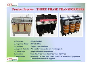 1.Power rate :1KVA~500KVA
2.Frequency Range : 50Hz to 60Hz
3.Conductor : Copper (or) Aluminum
4.Magnetic Material : Air (or) Ferromagnetic (or) Ferrimagnetic
5.Custom sizes : As per customer requirement
6.Insulation :Class B(130℃), Class F(155℃), Class H(180℃)
7. Applications :Rectifying Current, High Power rate UPS, Industrial Equipment's,
Communication Power Supplies
Product Preview : THREE PHASE TRANSFORMERS
 