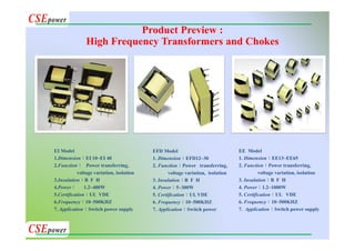 EI Model
1.Dimension：EI 10~EI 40
2.Function： Power transferring,
voltage variation, isolation
3.Insulation：B F H
4.Power： 1.2~400W
5.Certification：UL VDE
6.Frequency：10~500KHZ
7. Application：Switch power supply
EFD Model
1. Dimension：EFD12~30
2. Function：Power transferring,
voltage variation, isolation
3. Insulation：B F H
4. Power：5~300W
5. Certification：UL VDE
6. Frequency：10~500KHZ
7. Application：Switch power
EE Model
1. Dimension：EE13~EE65
2. Function：Power transferring,
voltage variation, isolation
3. Insulation：B F H
4. Power：1.2~1000W
5. Certification：UL VDE
6. Frequency：10~500KHZ
7. Application：Switch power supply
Product Preview :
High Frequency Transformers and Chokes
 